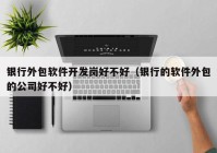 銀行外包軟件開發(fā)崗好不好（銀行的軟件外包的公司好不好）