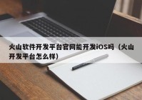 火山軟件開發(fā)平臺官網(wǎng)能開發(fā)iOS嗎（火山開發(fā)平臺怎么樣）